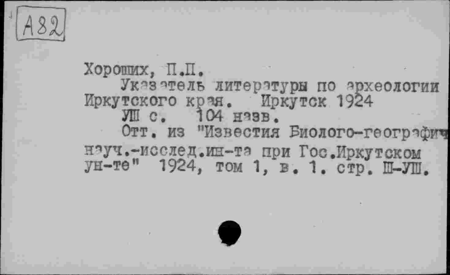 ﻿J
Хороших, П.П.
Укпзптелв литературы по археологии Иркутского крчя. Иркутск 1924
УШ с. 104 нззв.
Отт. из ’’Известия Биолого-геогрчфич Н'’УЧ.-ИССЛЄД.ИН-TH при Гос .Иркутском ун-те” 1924, том 1, в. 1. стр. Ш-УШ.